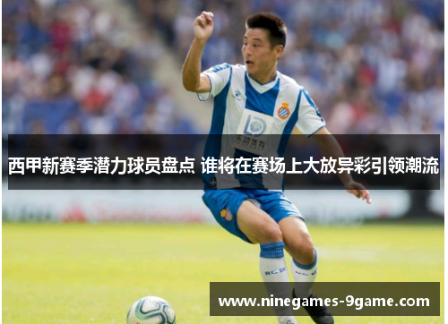 西甲新赛季潜力球员盘点 谁将在赛场上大放异彩引领潮流