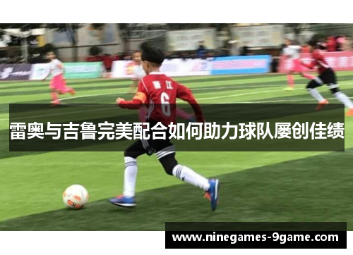 雷奥与吉鲁完美配合如何助力球队屡创佳绩 雷奥与吉鲁完美配合如何助力球队屡创佳绩
