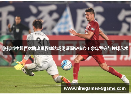 张稀哲中超百次助攻里程碑达成见证国安核心十余年坚守与传球艺术