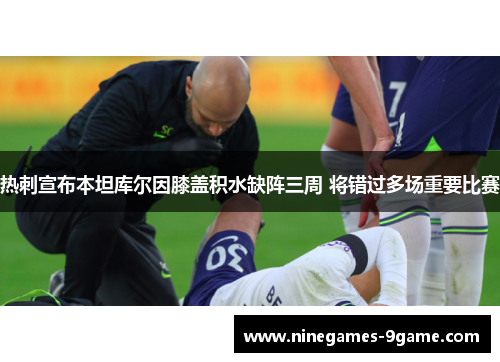 热刺宣布本坦库尔因膝盖积水缺阵三周 将错过多场重要比赛